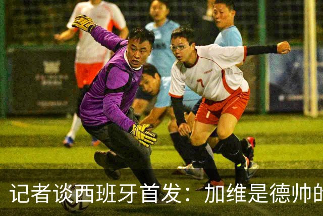 记者谈西班牙首发：加维是德帅的阵眼；也宣布一开始就要踢出强度
